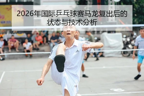 2026年国际乒乓球赛马龙复出后的状态与技术分析