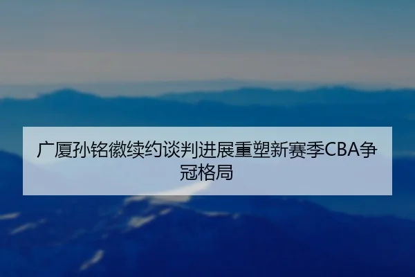 广厦孙铭徽续约谈判进展重塑新赛季CBA争冠格局
